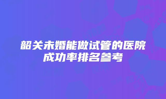韶关未婚能做试管的医院成功率排名参考