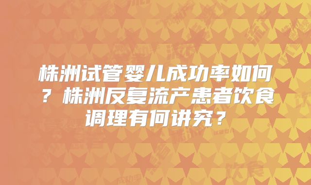 株洲试管婴儿成功率如何？株洲反复流产患者饮食调理有何讲究？