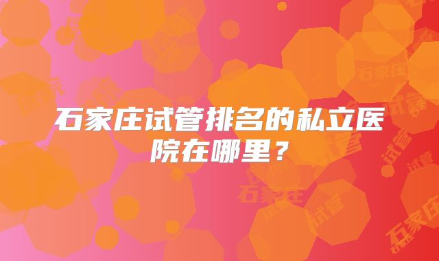 石家庄试管排名的私立医院在哪里？
