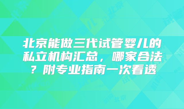 北京能做三代试管婴儿的私立机构汇总,哪家合法?附专业指南一次看透