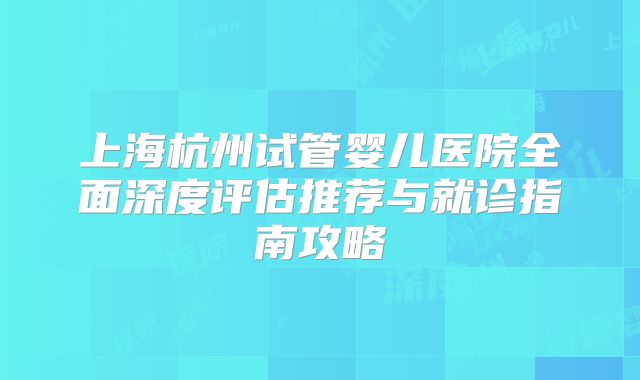 上海杭州试管婴儿医院全面深度评估推荐与就诊指南攻略