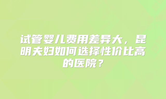 试管婴儿费用差异大，昆明夫妇如何选择性价比高的医院？