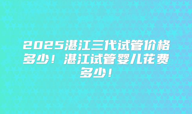 2025湛江三代试管价格多少！湛江试管婴儿花费多少！