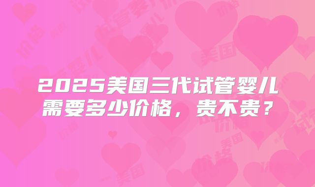 2025美国三代试管婴儿需要多少价格，贵不贵？