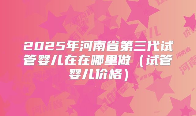 2025年河南省第三代试管婴儿在在哪里做（试管婴儿价格）