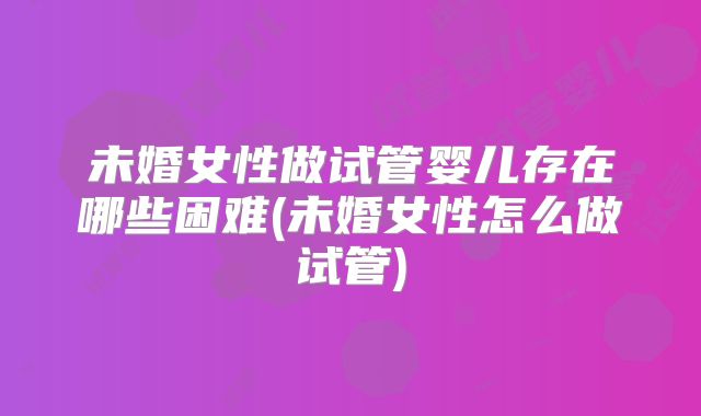 未婚女性做试管婴儿存在哪些困难(未婚女性怎么做试管)