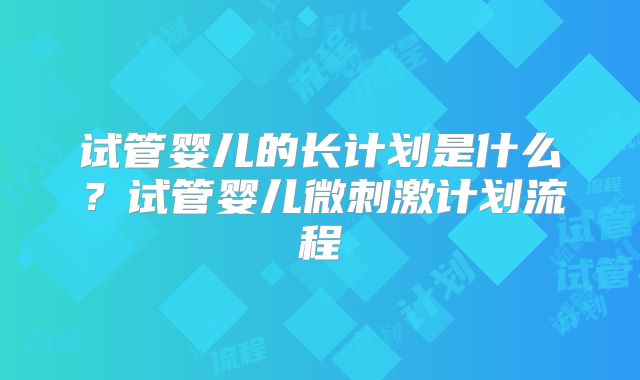 试管婴儿的长计划是什么？试管婴儿微刺激计划流程