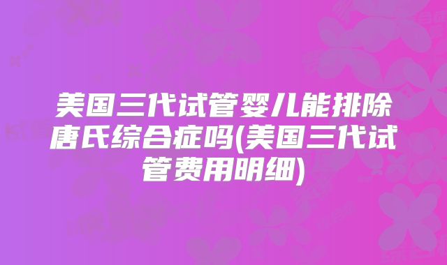 美国三代试管婴儿能排除唐氏综合症吗(美国三代试管费用明细)