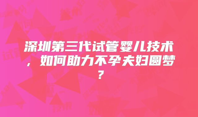 深圳第三代试管婴儿技术，如何助力不孕夫妇圆梦？