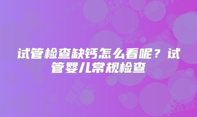 试管检查缺钙怎么看呢？试管婴儿常规检查