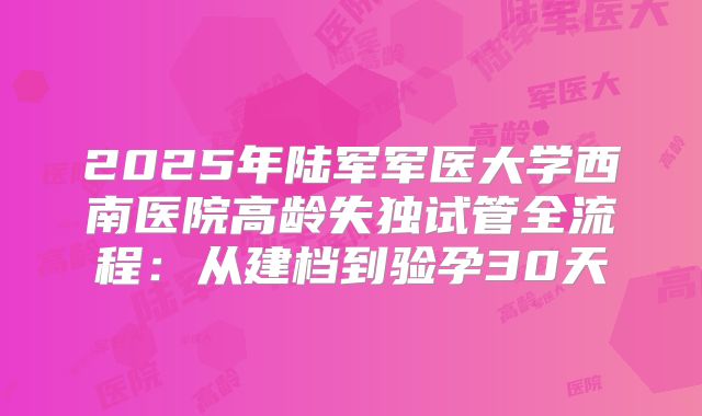 2025年陆军军医大学西南医院高龄失独试管全流程：从建档到验孕30天
