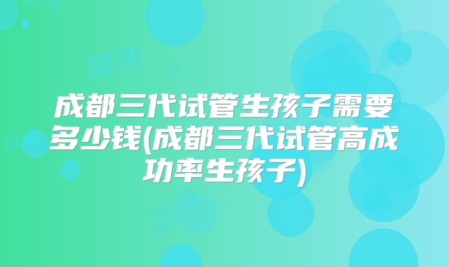 成都三代试管生孩子需要多少钱(成都三代试管高成功率生孩子)