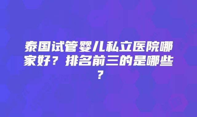 泰国试管婴儿私立医院哪家好？排名前三的是哪些？