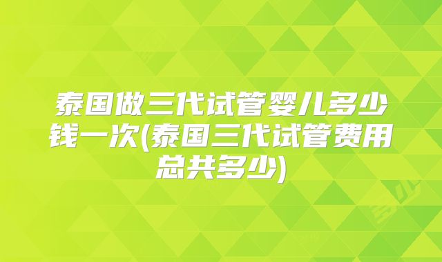 泰国做三代试管婴儿多少钱一次(泰国三代试管费用总共多少)