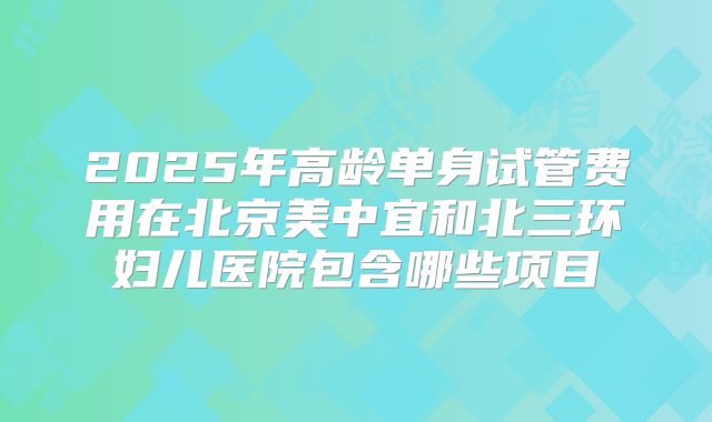 2025年高龄单身试管费用在北京美中宜和北三环妇儿医院包含哪些项目
