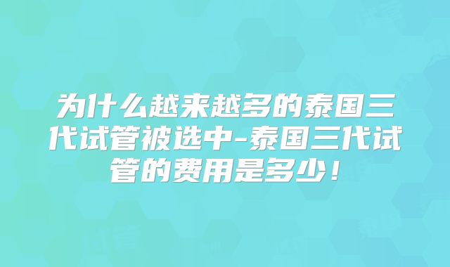 为什么越来越多的泰国三代试管被选中-泰国三代试管的费用是多少!