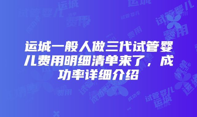 运城一般人做三代试管婴儿费用明细清单来了，成功率详细介绍