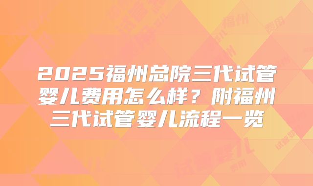 2025福州总院三代试管婴儿费用怎么样？附福州三代试管婴儿流程一览