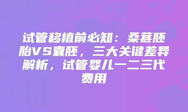 试管移植前必知：桑葚胚胎VS囊胚，三大关键差异解析，试管婴儿一二三代费用