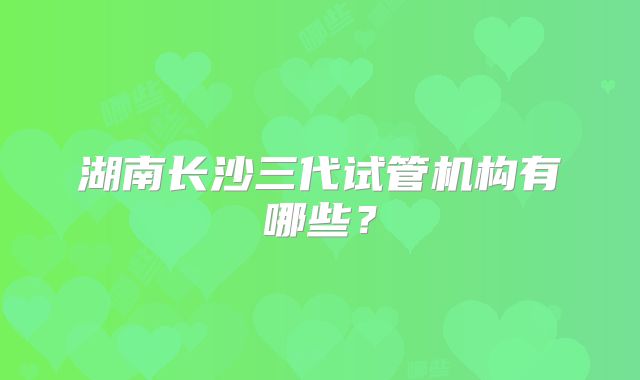 湖南长沙三代试管机构有哪些?