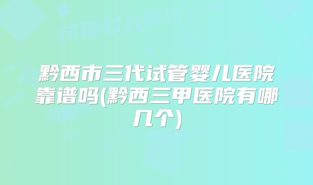 黔西市三代试管婴儿医院靠谱吗(黔西三甲医院有哪几个)
