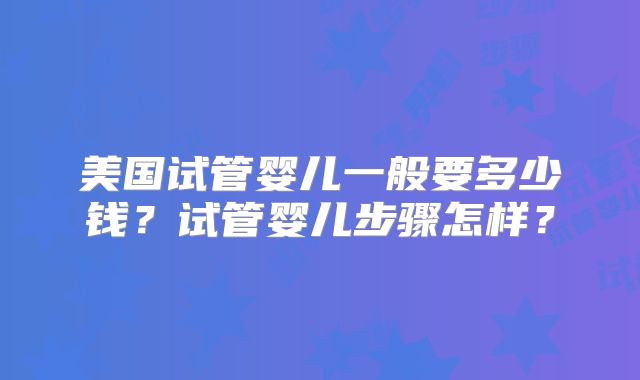美国试管婴儿一般要多少钱？试管婴儿步骤怎样？
