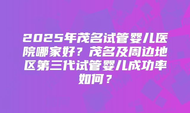 2025年茂名试管婴儿医院哪家好？茂名及周边地区第三代试管婴儿成功率如何？