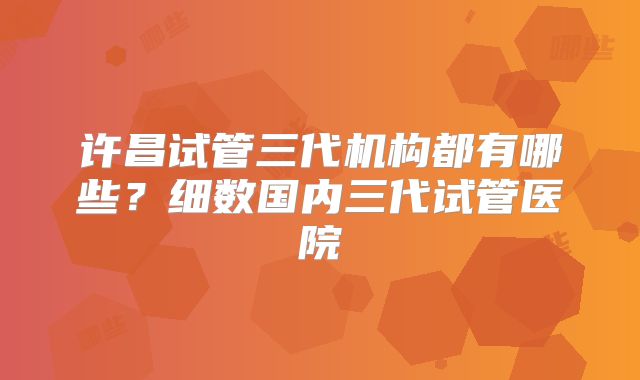 许昌试管三代机构都有哪些？细数国内三代试管医院