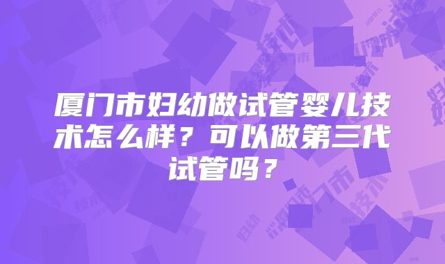 厦门市妇幼做试管婴儿技术怎么样？可以做第三代试管吗？