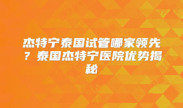 杰特宁泰国试管哪家领先？泰国杰特宁医院优势揭秘