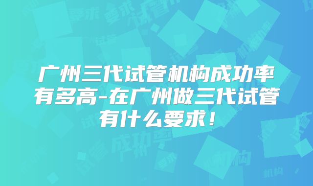 广州三代试管机构成功率有多高-在广州做三代试管有什么要求！