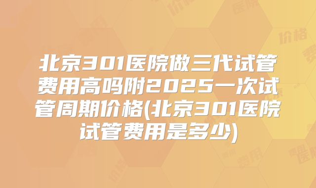 北京301医院做三代试管费用高吗附2025一次试管周期价格(北京301医院试管费用是多少)