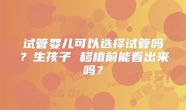 试管婴儿可以选择试管吗？生孩子 移植前能看出来吗？