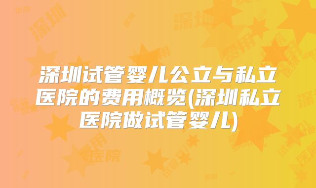 深圳试管婴儿公立与私立医院的费用概览(深圳私立医院做试管婴儿)