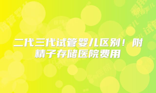 二代三代试管婴儿区别！附精子存储医院费用