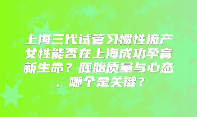 上海三代试管习惯性流产女性能否在上海成功孕育新生命？胚胎质量与心态，哪个是关键？