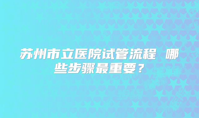 苏州市立医院试管流程 哪些步骤最重要？