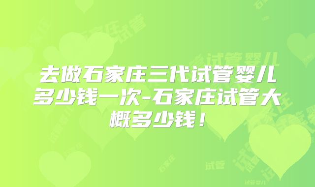 去做石家庄三代试管婴儿多少钱一次-石家庄试管大概多少钱！