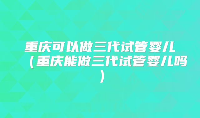 重庆可以做三代试管婴儿（重庆能做三代试管婴儿吗）
