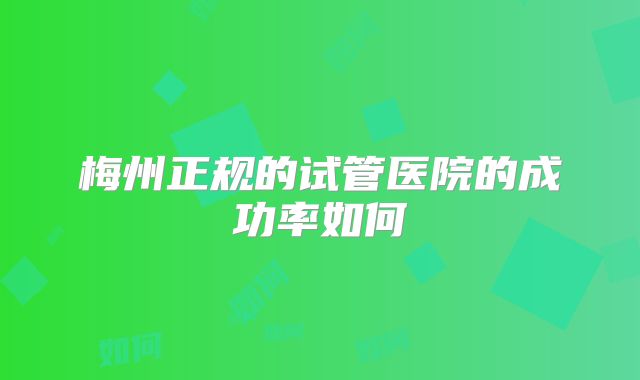 梅州正规的试管医院的成功率如何