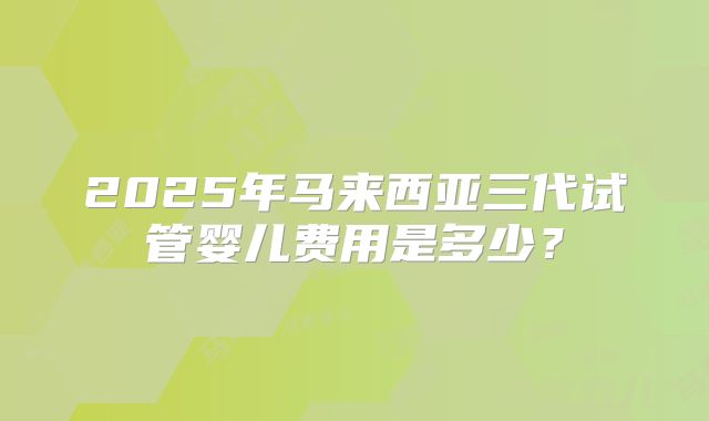 2025年马来西亚三代试管婴儿费用是多少?