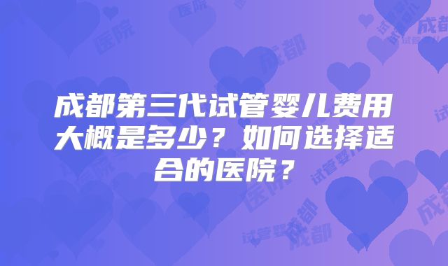 成都第三代试管婴儿费用大概是多少？如何选择适合的医院？