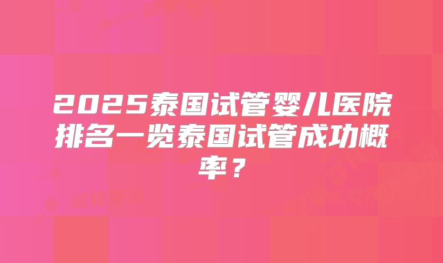 2025泰国试管婴儿医院排名一览泰国试管成功概率?