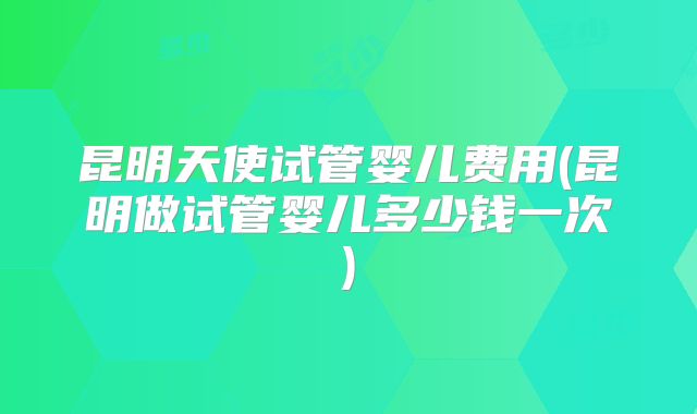 昆明天使试管婴儿费用(昆明做试管婴儿多少钱一次)