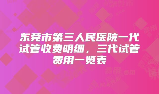 东莞市第三人民医院一代试管收费明细，三代试管费用一览表