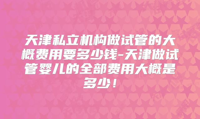 天津私立机构做试管的大概费用要多少钱-天津做试管婴儿的全部费用大概是多少!