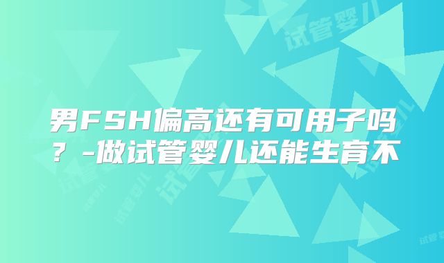 男FSH偏高还有可用子吗？-做试管婴儿还能生育不