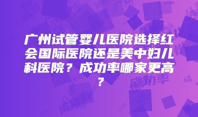 广州试管婴儿医院选择红会国际医院还是美中妇儿科医院？成功率哪家更高？