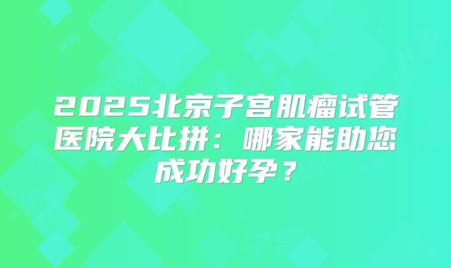 2025北京子宫肌瘤试管医院大比拼：哪家能助您成功好孕？