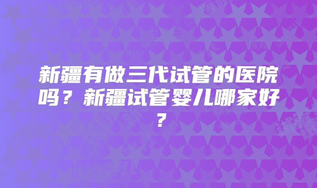 新疆有做三代试管的医院吗？新疆试管婴儿哪家好？